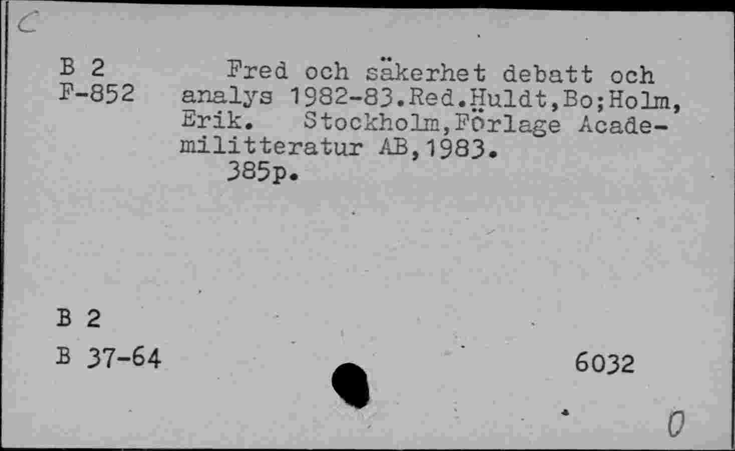 ﻿В 2	Fred och sakerhet débatt och
F-852 analys 1982-83.Red.Huldt,Bo;Holm,
Erik.	Stockholm,Forläge Acade-
militteratur AB,1983. 385p.
В 2
В 37-64
6032
О